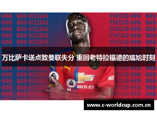 万比萨卡送点致曼联失分 重回老特拉福德的尴尬时刻 万比萨卡送点致曼联失分 重回老特拉福德的尴尬时刻
